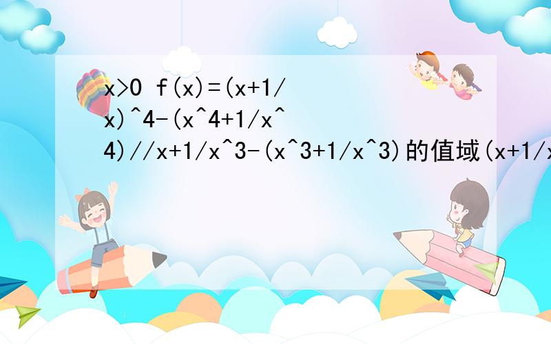 x>0 f(x)=(x+1/x)^4-(x^4+1/x^4)//x+1/x^3-(x^3+1/x^3)的值域(x+1/x)^4-(x^4+1/x^4）是分子 x+1/x^3-(x^3+1/x^3)是分母