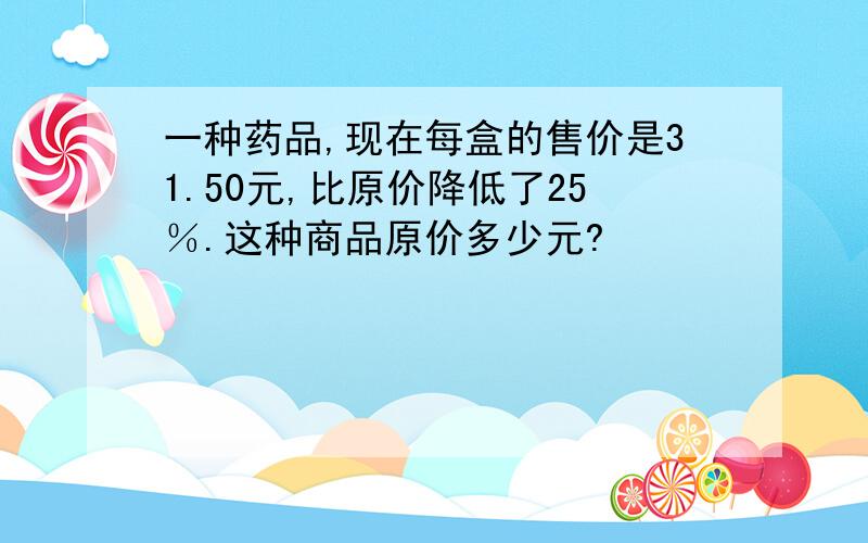 一种药品,现在每盒的售价是31.50元,比原价降低了25％.这种商品原价多少元?