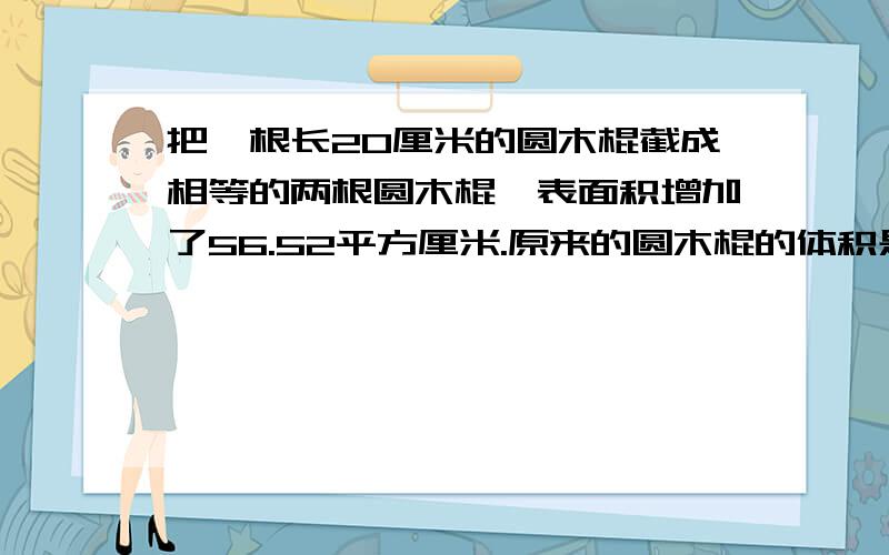 把一根长20厘米的圆木棍截成相等的两根圆木棍,表面积增加了56.52平方厘米.原来的圆木棍的体积是多少立方厘米?