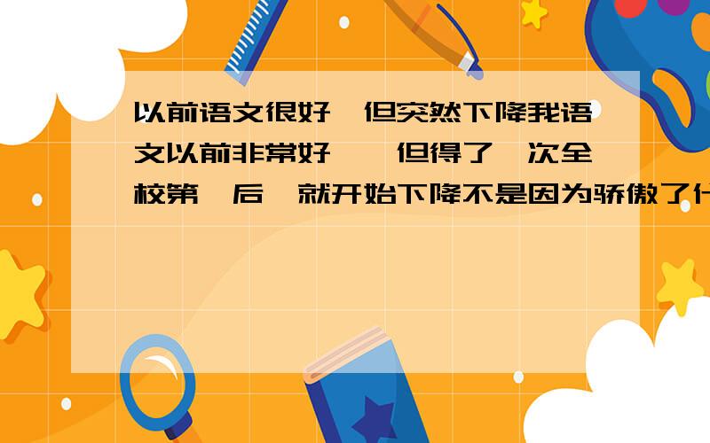 以前语文很好,但突然下降我语文以前非常好、、但得了一次全校第一后、就开始下降不是因为骄傲了什么的- - 、虽然下降得不是很厉害,但只能算是中等偏上、难道这东西还有灵力什么的么-