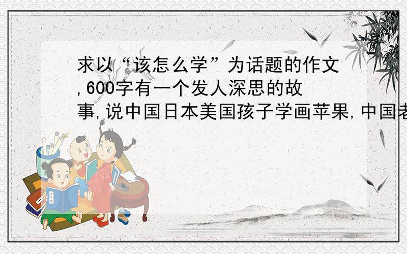 求以“该怎么学”为话题的作文,600字有一个发人深思的故事,说中国日本美国孩子学画苹果,中国老师在黑板上画一个标准的苹果,规定孩子怎么画,日本老师拿着一个苹果,让孩子们观赏后作画,