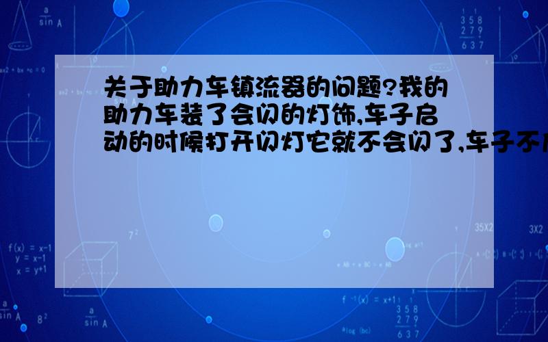 关于助力车镇流器的问题?我的助力车装了会闪的灯饰,车子启动的时候打开闪灯它就不会闪了,车子不启动打开闪灯它就会闪,这是什么原因?我问了朋友,他说车子启动时发电机输出的电压高于