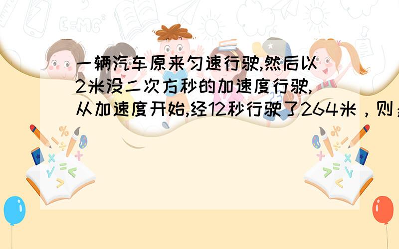 一辆汽车原来匀速行驶,然后以2米没二次方秒的加速度行驶,从加速度开始,经12秒行驶了264米，则；（1）汽车在此12秒内的平均速度是多少？（2)汽车开始加速时的初速度是多少？