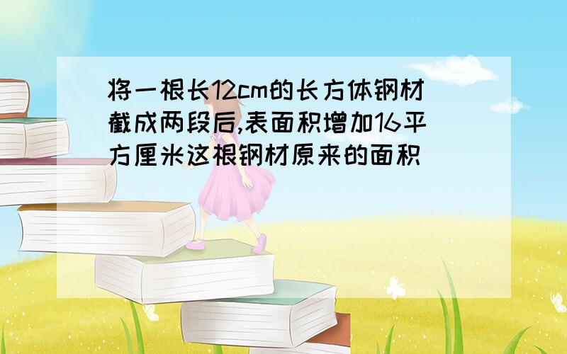 将一根长12cm的长方体钢材截成两段后,表面积增加16平方厘米这根钢材原来的面积