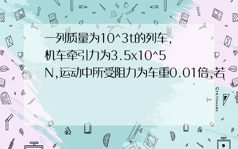 一列质量为10^3t的列车,机车牵引力为3.5x10^5N,运动中所受阻力为车重0.01倍,若