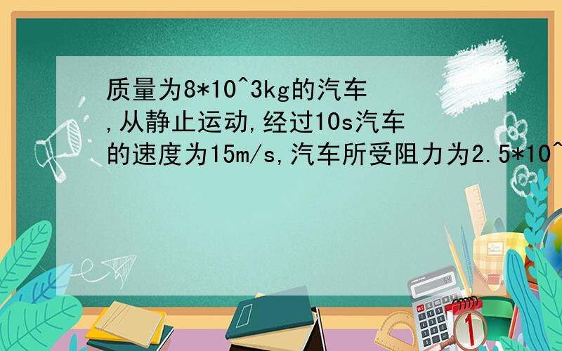 质量为8*10^3kg的汽车,从静止运动,经过10s汽车的速度为15m/s,汽车所受阻力为2.5*10^3N,则汽车的牵引力着急