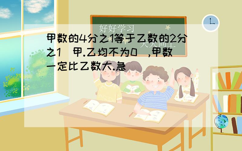 甲数的4分之1等于乙数的2分之1（甲.乙均不为0）,甲数一定比乙数大.急