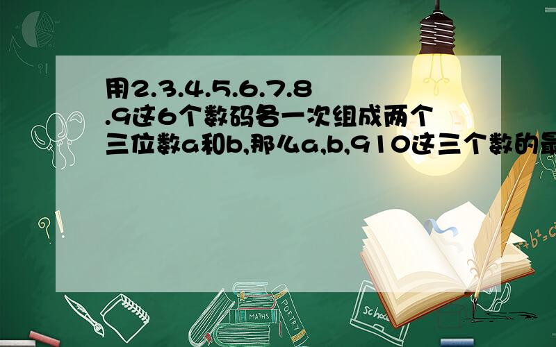 用2.3.4.5.6.7.8.9这6个数码各一次组成两个三位数a和b,那么a,b,910这三个数的最大公因数最大是多少