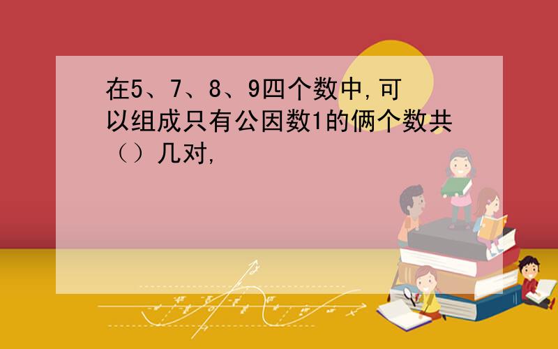 在5、7、8、9四个数中,可以组成只有公因数1的俩个数共（）几对,