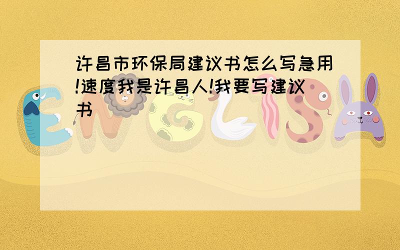 许昌市环保局建议书怎么写急用!速度我是许昌人!我要写建议书``````````````````````````帮帮忙吧!