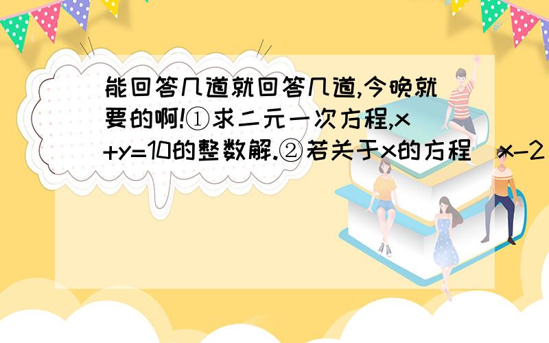 能回答几道就回答几道,今晚就要的啊!①求二元一次方程,x+y=10的整数解.②若关于x的方程（x-2）+k=（x+k）/3的解为负数,求k的取值范围.③已知方程组5x+y=3,ax+5y=4和x-2y=5,5x+by=1有相同解,求a,b的值.