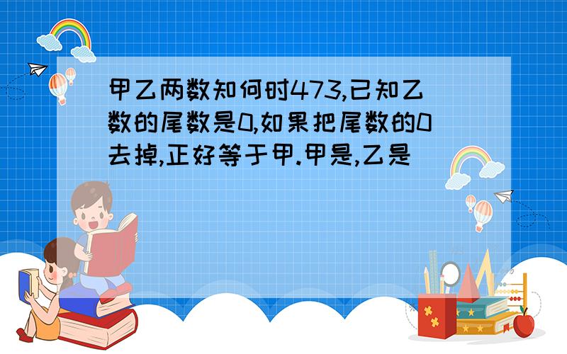 甲乙两数知何时473,已知乙数的尾数是0,如果把尾数的0去掉,正好等于甲.甲是,乙是