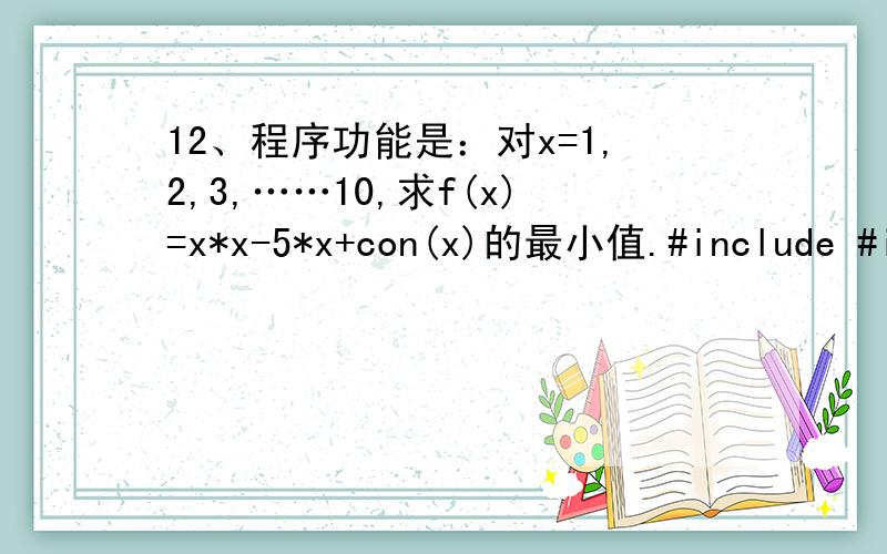 12、程序功能是：对x=1,2,3,……10,求f(x)=x*x-5*x+con(x)的最小值.#include #include void main(){ int x; float min;min= 6 ; for(x=2;x