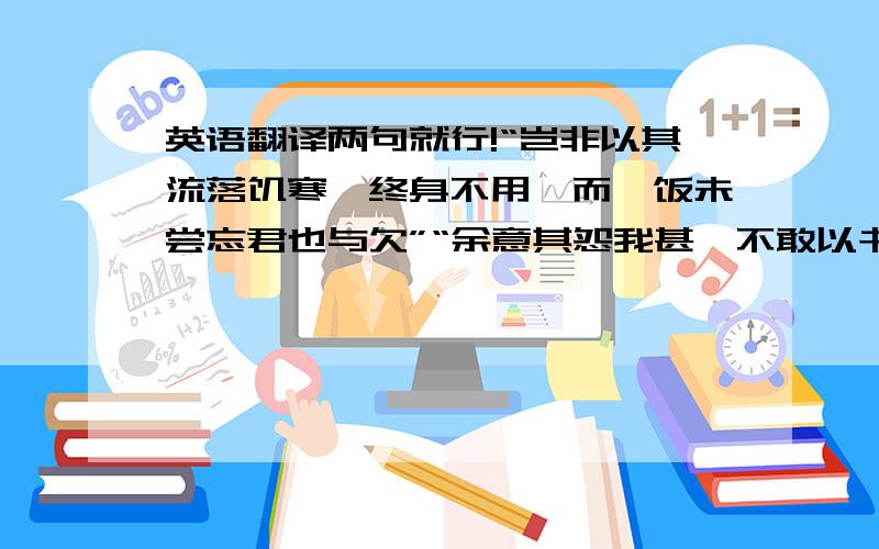 英语翻译两句就行!“岂非以其流落饥寒,终身不用,而一饭未尝忘君也与欠”“余意其怨我甚,不敢以书相闻”