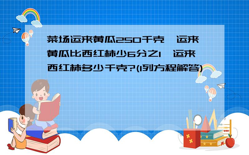 菜场运来黄瓜250千克,运来黄瓜比西红柿少6分之1,运来西红柿多少千克?(l列方程解答)