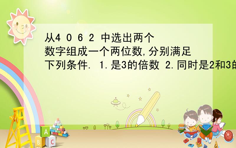 从4 0 6 2 中选出两个数字组成一个两位数,分别满足下列条件. 1.是3的倍数 2.同时是2和3的倍数.1.从4 0 6 2 中选出两个数字组成一个两位数,分别满足下列条件.1.3的倍数      2.同时是2和3的倍数.2.