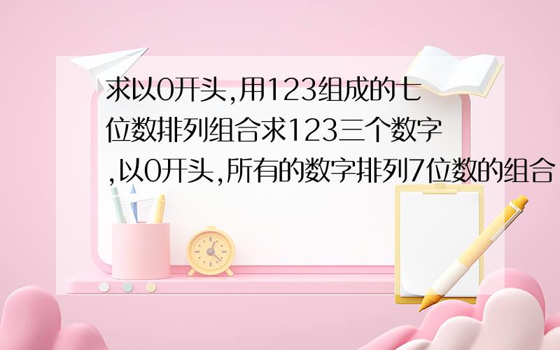 求以0开头,用123组成的七位数排列组合求123三个数字,以0开头,所有的数字排列7位数的组合,例：0112313,0221312.要具体的数字组合