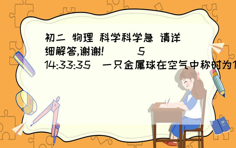 初二 物理 科学科学急 请详细解答,谢谢!    (5 14:33:35)一只金属球在空气中称时为14.7牛,浸没在水中称时是4.9牛,则此时金属球受到的浮力为多少牛.已知该金属密度为2.7千克/cm^3,问此时的球是空