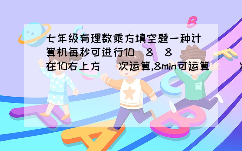 七年级有理数乘方填空题一种计算机每秒可进行10  8（8在10右上方） 次运算,8min可运算（ ）次（用科学记数法表示）