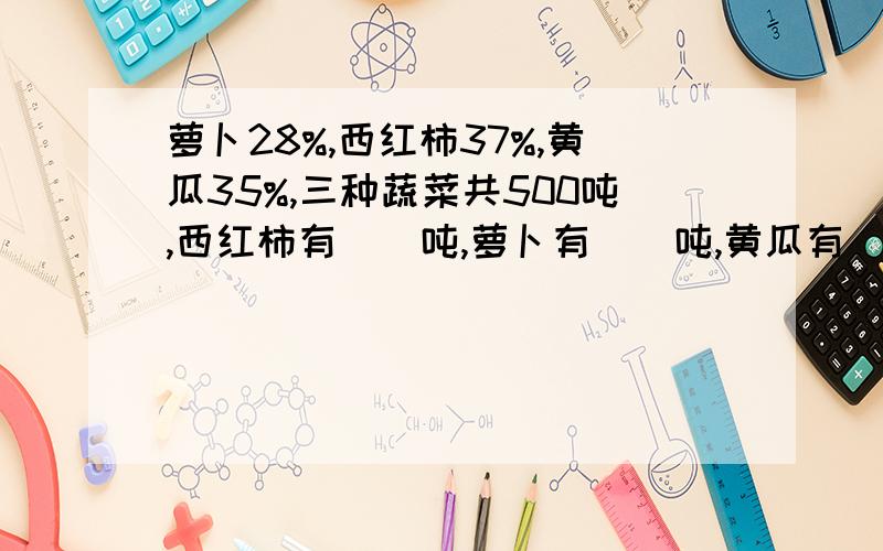 萝卜28%,西红柿37%,黄瓜35%,三种蔬菜共500吨,西红柿有（）吨,萝卜有（）吨,黄瓜有（）吨?急