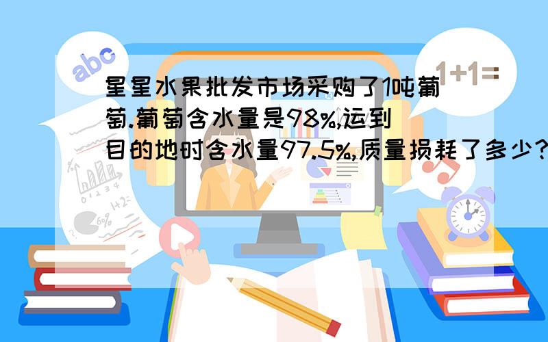 星星水果批发市场采购了1吨葡萄.葡萄含水量是98%,运到目的地时含水量97.5%,质量损耗了多少?求求了