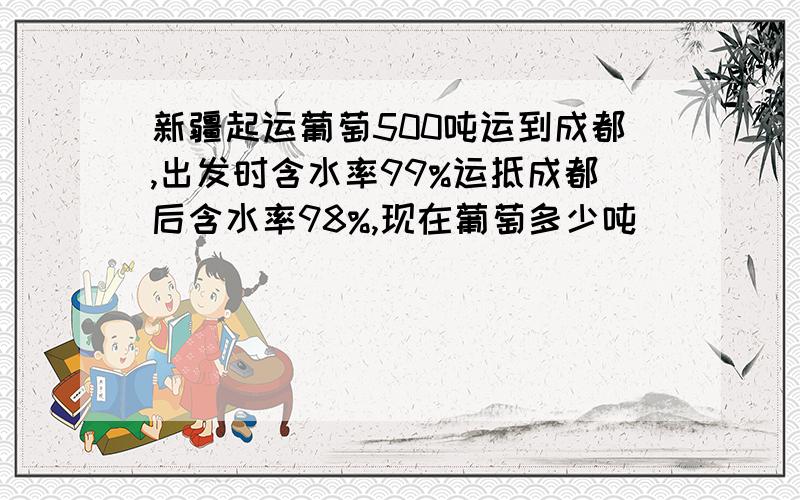 新疆起运葡萄500吨运到成都,出发时含水率99%运抵成都后含水率98%,现在葡萄多少吨