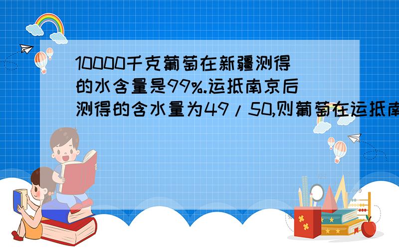 10000千克葡萄在新疆测得的水含量是99%.运抵南京后测得的含水量为49/50,则葡萄在运抵南京后还剩下多?要写其思路,一定要要“比”做!急用10000千克葡萄在新疆测得的水含量是99%。运抵南京后