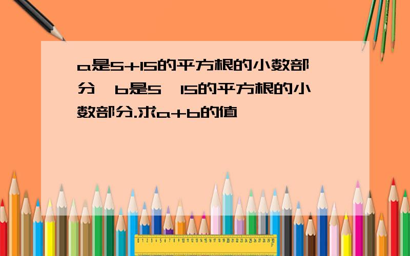 a是5+15的平方根的小数部分,b是5—15的平方根的小数部分.求a+b的值