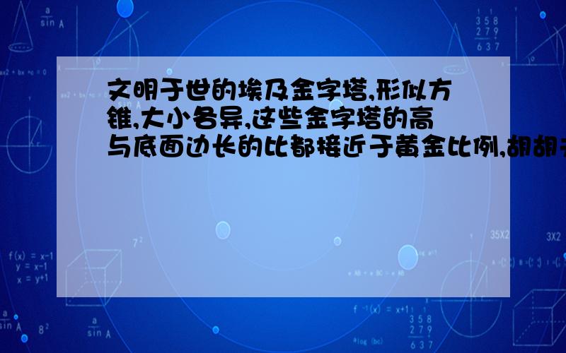 文明于世的埃及金字塔,形似方锥,大小各异,这些金字塔的高与底面边长的比都接近于黄金比例,胡胡夫金字塔是埃及现存规模最大的金字塔,被誉为“世界古代七大奇观之一”,底面呈正方形,每