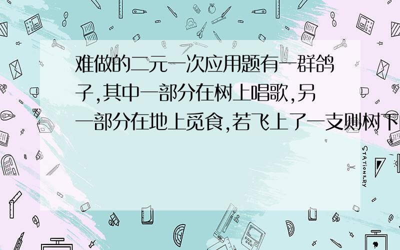 难做的二元一次应用题有一群鸽子,其中一部分在树上唱歌,另一部分在地上觅食,若飞上了一支则树下的鸽子就是整各鸽群的三分之一若从,树上飞下去一只则树上树下的鸽子就一样多,请问共