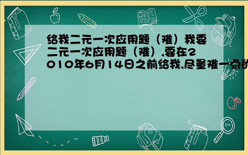 给我二元一次应用题（难）我要二元一次应用题（难）,要在2010年6月14日之前给我,尽量难一点的.最好告诉我那个网站在哪。 还有，反正是初一下册数学应用题的都行，只要和起来有十题就