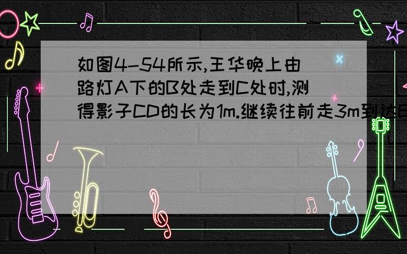 如图4-54所示,王华晚上由路灯A下的B处走到C处时,测得影子CD的长为1m.继续往前走3m到达E处时,测得影子EF不要用两个未知数的算法,没学过呢~