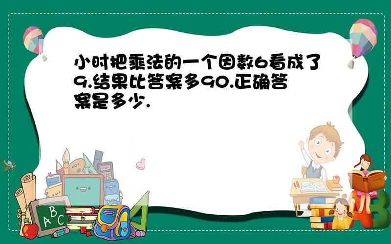 小时把乘法的一个因数6看成了9.结果比答案多90.正确答案是多少.