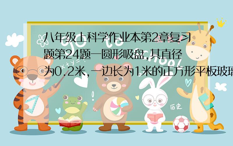 八年级上科学作业本第2章复习题第24题一圆形吸盘,其直径为0.2米,一边长为1米的正方形平板玻璃,重125.6牛,若吸盘能将该平板玻璃水平吸住并悬空,则吸盘内的气压至少比外界气压小（ ）帕.