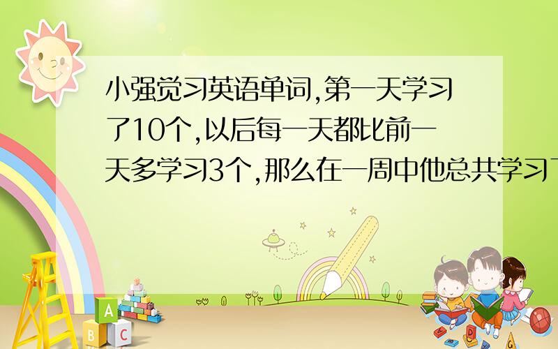 小强觉习英语单词,第一天学习了10个,以后每一天都比前一天多学习3个,那么在一周中他总共学习了多少个英