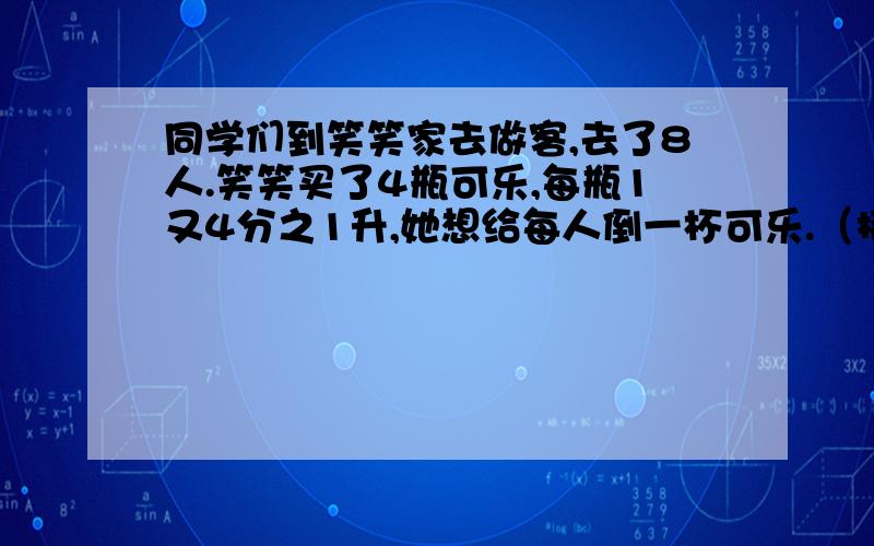 同学们到笑笑家去做客,去了8人.笑笑买了4瓶可乐,每瓶1又4分之1升,她想给每人倒一杯可乐.（接上句）如果每杯可乐是5分之1升,笑笑买的饮料够喝吗?（急!）加过程!!!!!!!!!!!!