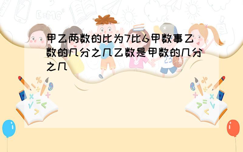 甲乙两数的比为7比6甲数事乙数的几分之几乙数是甲数的几分之几