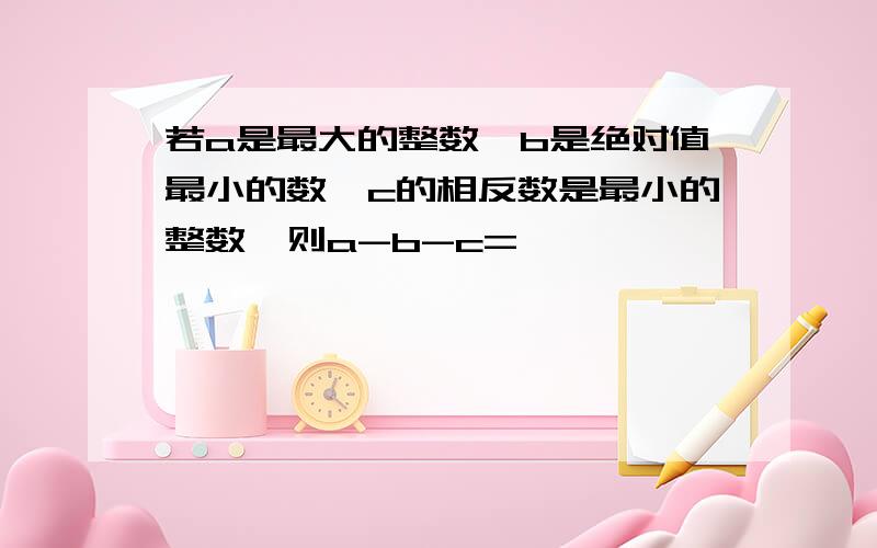 若a是最大的整数,b是绝对值最小的数,c的相反数是最小的整数,则a-b-c=