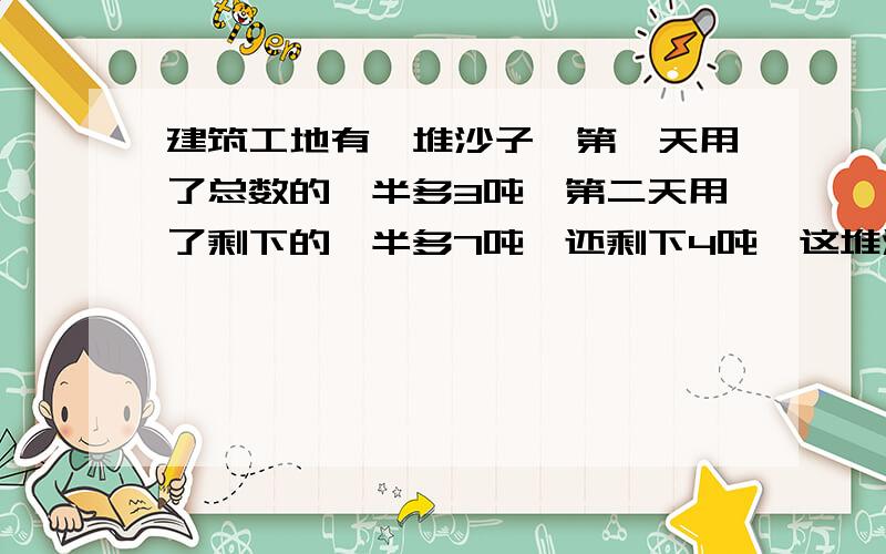 建筑工地有一堆沙子,第一天用了总数的一半多3吨,第二天用了剩下的一半多7吨,还剩下4吨,这堆沙子原来有多少吨?