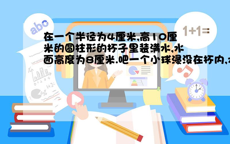 在一个半径为4厘米,高10厘米的圆柱形的杯子里装满水,水面高度为8厘米.吧一个小球浸没在杯内,水满后还溢出12.56克,球小球的体积?