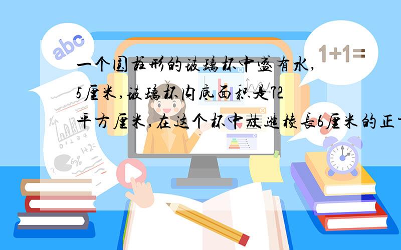 一个圆柱形的玻璃杯中盛有水,5厘米,玻璃杯内底面积是72平方厘米,在这个杯中放进棱长6厘米的正方体铁块后,水面没有淹没铁块,这时水面高多少厘米?