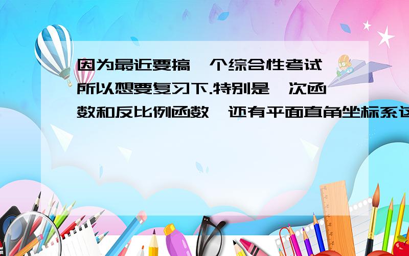 因为最近要搞一个综合性考试,所以想要复习下.特别是一次函数和反比例函数,还有平面直角坐标系这方面,因为时间比较久了,忘记了……所以希望有人能给我一个总结的知识点,并且给点一次