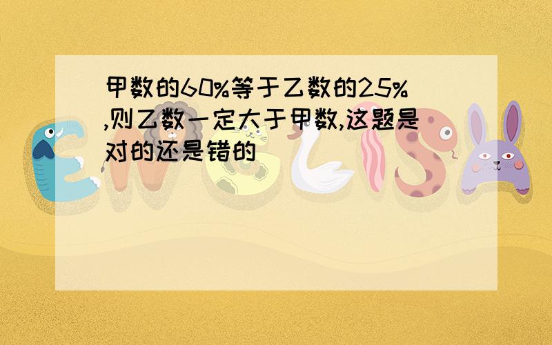 甲数的60%等于乙数的25%,则乙数一定大于甲数,这题是对的还是错的