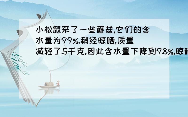 小松鼠采了一些蘑菇,它们的含水量为99%,稍经晾晒,质量减轻了5千克,因此含水量下降到98%,晾晒后