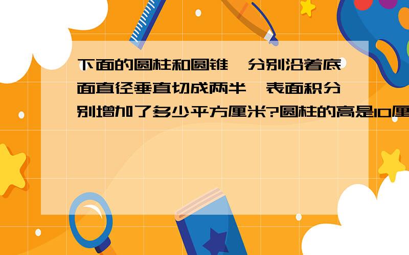 下面的圆柱和圆锥,分别沿着底面直径垂直切成两半,表面积分别增加了多少平方厘米?圆柱的高是10厘米,底面直径是15厘米.圆锥的高是10厘米,底面直径是15厘米.