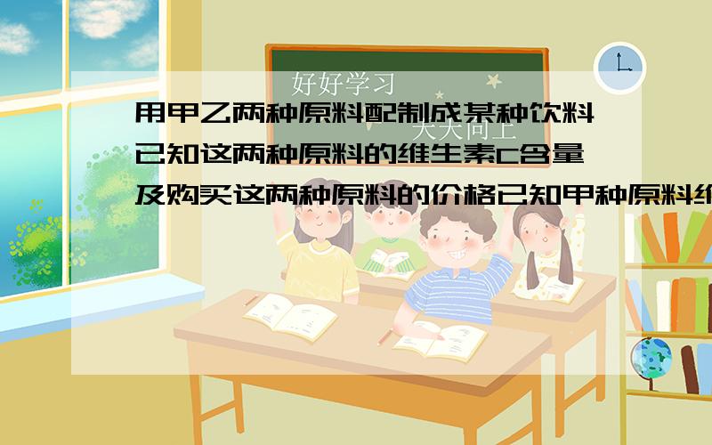 用甲乙两种原料配制成某种饮料已知这两种原料的维生素C含量及购买这两种原料的价格已知甲种原料维生素C600单位每千克,乙种100单位每千克,甲种原料8元每千克,乙种原料4元每千克现要求用