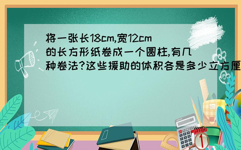 将一张长18cm,宽12cm的长方形纸卷成一个圆柱,有几种卷法?这些援助的体积各是多少立方厘米?哪种卷法的体积大?（pai取3）