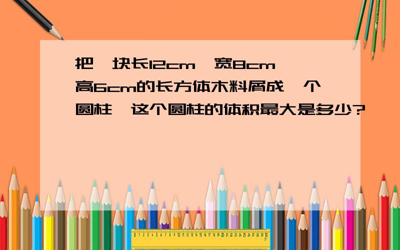 把一块长12cm,宽8cm,高6cm的长方体木料屑成一个圆柱,这个圆柱的体积最大是多少?