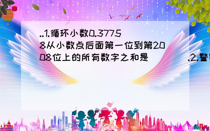 ..1.循环小数0.37758从小数点后面第一位到第2008位上的所有数字之和是____.2.警察在查找一辆车的车牌号码（四位数）.一位目击者说：第一位数字最小,最后两位数是最大的两位偶数,前两位数字