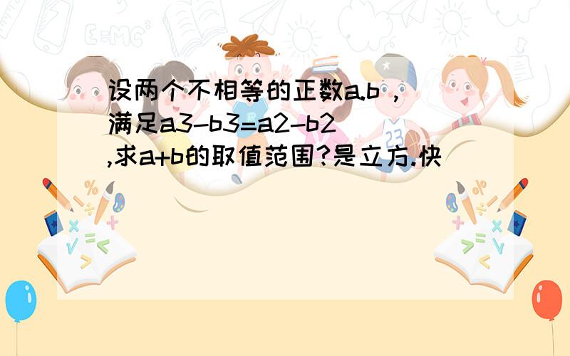 设两个不相等的正数a.b ,满足a3-b3=a2-b2 ,求a+b的取值范围?是立方.快